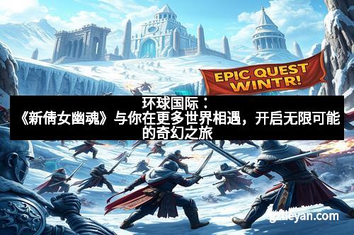 环球国际：《新倩女幽魂》与你在更多世界相遇，开启无限可能的奇幻之旅