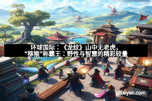 环球国际：《龙纹》山中无老虎，“猕猴”称霸王：野性与智慧的精彩较量